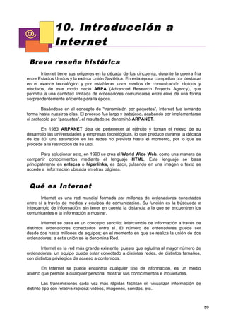 10. Introducción a
              Internet
 Breve reseña h istórica
        Internet tiene sus orígenes en la década de los cincuenta, durante la guerra fría
entre Estados Unidos y la extinta Unión Soviética. En esta época competían por destacar
en el avance tecnológico y por establecer unos medios de comunicación rápidos y
efectivos, de este modo nació ARPA (Advanced Research Projects Agency), que
permitía a una cantidad limitada de ordenadores comunicarse entre ellos de una forma
sorprendentemente eficiente para la época.

        Basándose en el concepto de “transmisión por paquetes”, Internet fue tomando
forma hasta nuestros días. El proceso fue largo y trabajoso, acabando por implementarse
el protocolo por “paquetes”, el resultado se denominó ARPANET.

       En 1983 ARPANET deja de pertenecer al ejército y toman el relevo de su
desarrollo las universidades y empresas tecnológicas, lo que produce durante la década
de los 80 una saturación en las redes no prevista hasta el momento, por lo que se
procede a la restricción de su uso.

        Para solucionar esto, en 1990 se crea el World Wide Web, como una manera de
compartir conocimientos mediante el lenguaje HTML. Este lenguaje se basa
principalmente en enlaces o hiperlinks, es decir, pulsando en una imagen o texto se
accede a información ubicada en otras páginas.



 Qué es In ternet
       Internet es una red mundial formada por millones de ordenadores conectados
entre sí a través de medios y equipos de comunicación. Su función es la búsqueda e
intercambio de información, sin tener en cuenta la distancia a la que se encuentren los
comunicantes o la información a mostrar.

        Internet se basa en un concepto sencillo: intercambio de información a través de
distintos ordenadores conectados entre sí. El número de ordenadores puede ser
desde dos hasta millones de equipos; en el momento en que se realiza la unión de dos
ordenadores, a esta unión se le denomina Red.

       Internet es la red más grande existente, puesto que aglutina al mayor número de
ordenadores, un equipo puede estar conectado a distintas redes, de distintos tamaños,
con distintos privilegios de acceso a contenidos.

        En Internet se puede encontrar cualquier tipo de información, es un medio
abierto que permite a cualquier persona mostrar sus conocimientos e inquietudes.

        Las transmisiones cada vez más rápidas facilitan el visualizar información de
distinto tipo con relativa rapidez: vídeos, imágenes, sonidos, etc..



                                                                                            59
 