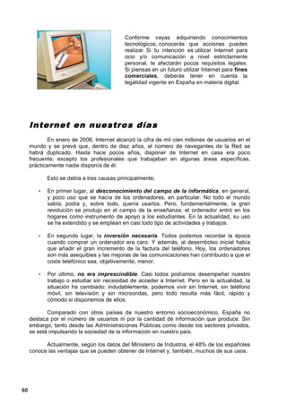 Conforme vayas adquiriendo conocimientos
                                           tecnológicos, conocerás que acciones puedes
                                           realizar. Si tu intención es utilizar Internet para
                                           ocio y/o comunicación a nivel estrictamente
                                           personal, te afectarán pocos requisitos legales.
                                           Si piensas en un futuro utilizar Internet para fines
                                           comerciales, deberás tener en cuenta la
                                           legalidad vigente en España en materia digital.




     Internet en nuestro s día s
             En enero de 2006, Internet alcanzó la cifra de mil cien millones de usuarios en el
     mundo y se prevé que, dentro de diez años, el número de navegantes de la Red se
     habrá duplicado. Hasta hace pocos años, disponer de Internet en casa era poco
     frecuente; excepto los profesionales que trabajaban en algunas áreas específicas,
     prácticamente nadie disponía de él.

            Esto se debía a tres causas principalmente:

        •   En primer lugar, al desconocimiento del campo de la informática, en general,
            y poco uso que se hacía de los ordenadores, en particular. No todo el mundo
            sabía, podía y, sobre todo, quería usarlos. Pero, fundamentalmente, la gran
            revolución se produjo en el campo de la enseñanza: el ordenador entró en los
            hogares como instrumento de apoyo a los estudiantes. En la actualidad, su uso
            se ha extendido y se emplean en casi todo tipo de actividades y trabajos.

        •   En segundo lugar, la inversión necesaria. Todos podemos recordar la época
            cuando comprar un ordenador era caro. Y además, al desembolso inicial había
            que añadir el gran incremento de la factura del teléfono. Hoy, los ordenadores
            son más asequibles y las mejoras de las comunicaciones han contribuido a que el
            coste telefónico sea, objetivamente, menor.

        •   Por último, no era imprescindible. Casi todos podíamos desempeñar nuestro
            trabajo o estudiar sin necesidad de acceder a Internet. Pero en la actualidad, la
            situación ha cambiado: indudablemente, podemos vivir sin Internet, sin teléfono
            móvil, sin televisión y sin microondas, pero todo resulta más fácil, rápido y
            cómodo si disponemos de ellos.

            Comparado con otros países de nuestro entorno socioeconómico, España no
     destaca por el número de usuarios ni por la cantidad de información que produce. Sin
     embargo, tanto desde las Administraciones Públicas como desde los sectores privados,
     se está impulsando la sociedad de la información en nuestro país.

           Actualmente, según los datos del Ministerio de Industria, el 48% de los españoles
     conoce las ventajas que se pueden obtener de Internet y, también, muchos de sus usos.




60
 