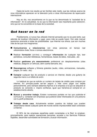 Hasta tal punto nos resulta ya tan familiar este medio, que las noticias acerca de
virus informáticos aparecen en la televisión junto a otras informaciones de repercusión
internacional.

       Hoy en día, nos encontramos en lo que se ha denominado la “sociedad de la
información”. En la actualidad, no es que la información sea importante para sobrevivir,
sino que se ha convertido en la base de la sociedad.



Qué hacer en la red
      Posiblemente, si nunca has utilizado Internet pensarás que no es para tanto, que
además de localizar información y jugar, poco más se puede hacer. Con este manual
queremos acercarte a todas las posibilidades que Internet nos ofrece, que son muchas
más de las que nos imaginamos

   Comunicarnos y relacionarnos con otras                 personas     en   tiempo    real
   utilizándolos chats, foros o correos electrónicos.

   Realizar formación (on-line) y conseguir información de cualquier tipo, leer
   periódicos, consultar bibliotecas, hemerotecas, bases de datos, manuales...etc

   Realizar gestiones y/o asesoramiento profesional sin desplazamientos (citas
   médicas, asegurar un vehículo, abrir cuenta bancaria..etc)

   Descargarnos software y ficheros gratuitos (audio, vídeo, animaciones, manuales,
   juegos, oír radio...etc)

   Comprar cualquier tipo de producto o servicio en Internet, desde una guitarra de
   segunda mano a un billete de avión.

       Lo habitual es que se solicite un numero de tarjeta de crédito para comprar por
   Internet. En principio puede ser tan seguro o más como pagar con tarjeta
   personalmente, pero siempre debemos fijarnos si la empresa a la que se adquiere el
   producto es conocida o inspira confianza, igual que haríamos al comprar en un
   establecimiento abierto.

   Buscar y encontrar trabajo. Existen numerosos portales en los que publicitar el
   currículum y contactar con empresas que pudieran estar interesadas en una persona
   con tu perfil profesional.

   Trabajar desde casa. Actualmente existen puestos de trabajo que pueden
   desarrollarse desde cualquier parte del mundo siendo imprescindible estar conectado
   a Internet.

        El 90% de las empresas españolas están conectadas a la Red; la emplean,
principalmente, para realizar operaciones bancarias, acceder a los Servicios Públicos
Digitales, desarrollar actividades de formación y buscar información.




                                                                                             61
 