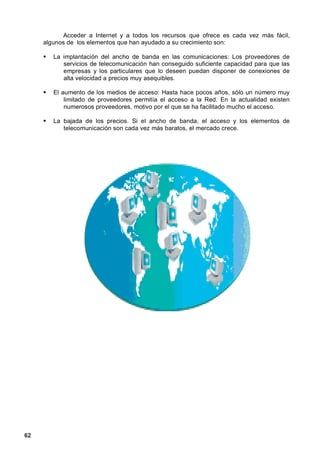 Acceder a Internet y a todos los recursos que ofrece es cada vez más fácil,
     algunos de los elementos que han ayudado a su crecimiento son:

        La implantación del ancho de banda en las comunicaciones: Los proveedores de
           servicios de telecomunicación han conseguido suficiente capacidad para que las
           empresas y los particulares que lo deseen puedan disponer de conexiones de
           alta velocidad a precios muy asequibles.

        El aumento de los medios de acceso: Hasta hace pocos años, sólo un número muy
            limitado de proveedores permitía el acceso a la Red. En la actualidad existen
            numerosos proveedores, motivo por el que se ha facilitado mucho el acceso.

        La bajada de los precios. Si el ancho de banda, el acceso y los elementos de
           telecomunicación son cada vez más baratos, el mercado crece.




62
 