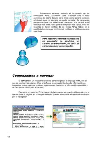Actualmente estamos viviendo el incremento de las
                             conexiones ADSL (Asimetric Data Suscriber Line o línea
                             asimétrica de abono digital). Es la línea óptima para la conexión
                             a Internet, pero no siempre se puede contratar. Se caracteriza
                             porque mantiene dos velocidades diferentes, una para el envío
                             de datos más lenta y otra para la recepción más rápida. Para los
                             usuarios la mayor ventaja de las líneas ADSL radica en la
                             posibilidad de navegar por Internet y utilizar el teléfono con una
                             sola línea.


                                       Para acceder a Internet es necesario
                                       un proveedor de servicios, un
                                       sistema de transmisión, un canal de
                                       comunicación y un navegador.




     Co menza mos a navegar
             El software es un programa que sirve para interpretar el lenguaje HTML con el
     que se escriben las páginas Web, el software o navegador traduce tal información en
     imágenes, iconos, colores, gráficos, hiper-enlaces, haciendo la información agradable y
     de fácil visualización para el usuario.

             Este sería un ejemplo: En la imagen de la izquierda se muestra el lenguaje con el
     que se crea la página, en la imagen derecha puedes comprobar el resultado mostrado
     por el navegador




64
 