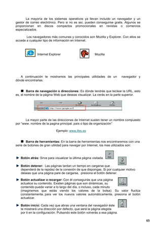 La mayoría de los sistemas operativos ya llevan incluido un navegador y un
gestor de correo electrónico. Pero si no es así, pueden conseguirse gratis. Algunos se
proporcionan en discos compactos promocionales en revistas o comercios
especializados.

       Los navegadores más comunes y conocidos son Mozilla y Explorer. Con ellos se
accede a cualquier tipo de información en Internet.



               Internet Explorer                         Mozilla




   A continuación te mostramos las principales utilidades de un             navegador y
dónde encontrarlas:


        Barra de navegación o direcciones: Es dónde tendrás que teclear la URL, esto
es, el nombre de la página Web que deseas visualizar. La verás en la parte superior.




       La mayor parte de las direcciones de Internet suelen tener un nombre compuesto
por “www. nombre de la pagina principal. país o tipo de organización”

                             Ejemplo: www.ifes.es


       Barra de herramientas: En la barra de herramientas nos encontraremos con una
serie de botones de gran utilidad para navegar por Internet, los mas utilizados son:



   Botón atrás: Sirve para visualizar la última página visitada.

   Botón detener: Las páginas tardan un tiempo en cargarse que
   dependerá de la rapidez de la conexión de que dispongas. Si por cualquier motivo
   deseas que una página pare de cargarse, presiona el botón detener.

   Botón actualizar o recargar: Con él conseguirás que una página
   actualice su contenido. Existen páginas que son dinámicas, su
   contenido puede variar a lo largo del día, o incluso, cada minuto
   (imaginemos que estás viendo los valores de la bolsa). Su valor fluctúa
   constantemente, para ver los nuevos valores automáticamente, presiona el botón
   actualizar.

   Botón inicio: Cada vez que abras una ventana del navegador éste
   te mostrará una dirección por defecto, que será la página elegida
   por ti en la configuración. Pulsando este botón volverás a esa página.

                                                                                          65
 