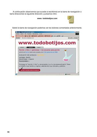 A continuación observamos que sucede si escribimos en la barra de navegación o
     barra direcciones la siguiente dirección y pulsamos intro:

                                    www. todobotijos.com




       Sobre la barra de navegación podemos ver los botones comentados anteriormente.




66
 