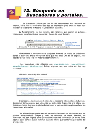 12. Búsqueda en
             Buscadores y portales.
             Los buscadores constituyen una de las herramientas más utilizadas en
Internet, en la red se encuentran todo tipo de información pero antes se tiene que
localizar, la única forma de hacerlo es utilizando un buscador.

        Su funcionamiento es muy sencillo, solo tenemos que escribir las palabras
relacionadas con el asunto que buscamos y hacer clic sobre “buscar”.




      Normalmente el resultado de la búsqueda mostrará un listado de direcciones
donde le sigue una breve descripción de lo que trata cada una de las páginas, para
acceder a ellas basta solo con hacer clic sobre el enlace.


        Los buscadores más utilizados son: www.google.com,    www.yahoo.com,
www.altavista.com, www.lycos.com. Existen muchos más pero estos son los más
populares.


       Resultado de la búsqueda anterior:




        Si conocemos la dirección del sitio sólo es necesario introducirla en la barra de
direcciones del navegador que utilicemos, de este modo llegaremos a la página que
deseamos, luego dentro de la página buscaremos lo que nos interesa pinchando en los
hiperenlaces adecuados.


       Otro elemento que puede ser útil en nuestra búsqueda de información son los
portales especializados: compra y venta de vehículos, de medio ambiente, de
formación...etc, son páginas en la que la información está centrada en un mismo tema,
además estos portales suelen incluir un buscador interno que facilita “indagar” dentro del
propio portal.


                                                                                         67
 