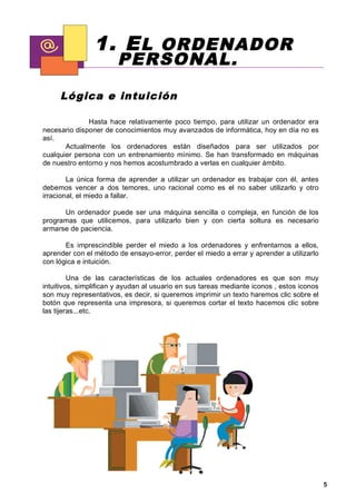 1. E L ORDENADOR
                       PERSONAL.
     Lógica e intu ic ión

              Hasta hace relativamente poco tiempo, para utilizar un ordenador era
necesario disponer de conocimientos muy avanzados de informática, hoy en día no es
así.
       Actualmente los ordenadores están diseñados para ser utilizados por
cualquier persona con un entrenamiento mínimo. Se han transformado en máquinas
de nuestro entorno y nos hemos acostumbrado a verlas en cualquier ámbito.

        La única forma de aprender a utilizar un ordenador es trabajar con él, antes
debemos vencer a dos temores, uno racional como es el no saber utilizarlo y otro
irracional, el miedo a fallar.

      Un ordenador puede ser una máquina sencilla o compleja, en función de los
programas que utilicemos, para utilizarlo bien y con cierta soltura es necesario
armarse de paciencia.

       Es imprescindible perder el miedo a los ordenadores y enfrentarnos a ellos,
aprender con el método de ensayo-error, perder el miedo a errar y aprender a utilizarlo
con lógica e intuición.

         Una de las características de los actuales ordenadores es que son muy
intuitivos, simplifican y ayudan al usuario en sus tareas mediante iconos , estos iconos
son muy representativos, es decir, si queremos imprimir un texto haremos clic sobre el
botón que representa una impresora, si queremos cortar el texto hacemos clic sobre
las tijeras...etc.




                                                                                           5
 