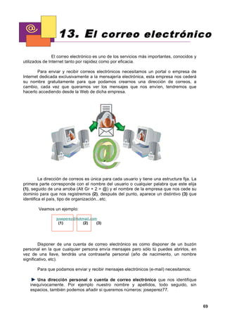 13. E l correo electrónico
                El correo electrónico es uno de los servicios más importantes, conocidos y
utilizados de Internet tanto por rapidez como por eficacia.

        Para enviar y recibir correos electrónicos necesitamos un portal o empresa de
Internet dedicada exclusivamente a la mensajería electrónica, esta empresa nos cederá
su nombre gratuitamente para que podamos crearnos una dirección de correos, a
cambio, cada vez que queramos ver los mensajes que nos envíen, tendremos que
hacerlo accediendo desde la Web de dicha empresa.




         La dirección de correos es única para cada usuario y tiene una estructura fija. La
primera parte corresponde con el nombre del usuario o cualquier palabra que este elija
(1), seguido de una arroba (Alt Gr + 2 = @) y el nombre de la empresa que nos cede su
dominio para que nos registremos (2), después del punto, aparece un distintivo (3) que
identifica el país, tipo de organización...etc.

        Veamos un ejemplo:

                 joseperez@hotmail.com
                  (1)          (2)    (3)




        Disponer de una cuenta de correo electrónico es como disponer de un buzón
personal en la que cualquier persona envía mensajes pero sólo tú puedes abrirlos, en
vez de una llave, tendrás una contraseña personal (año de nacimiento, un nombre
significativo, etc).

       Para que podamos enviar y recibir mensajes electrónicos (e-mail) necesitamos:

       Una dirección personal o cuenta de correo electrónico que nos identifique
   inequívocamente. Por ejemplo nuestro nombre y apellidos, todo seguido, sin
   espacios, también podemos añadir si queremos números: joseperez77.


                                                                                              69
 