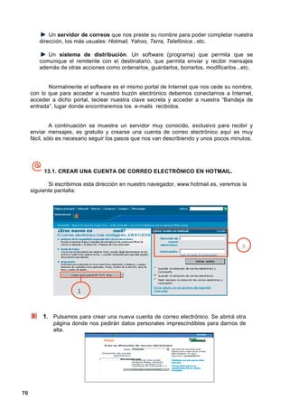 Un servidor de correos que nos preste su nombre para poder completar nuestra
        dirección, los más usuales: Hotmail, Yahoo, Terra, Telefónica...etc.

           Un sistema de distribución. Un software (programa) que permita que se
        comunique el remitente con el destinatario, que permita enviar y recibir mensajes
        además de otras acciones como ordenarlos, guardarlos, borrarlos, modificarlos...etc.


            Normalmente el software es el mismo portal de Internet que nos cede su nombre,
     con lo que para acceder a nuestro buzón electrónico debemos conectarnos a Internet,
     acceder a dicho portal, teclear nuestra clave secreta y acceder a nuestra “Bandeja de
     entrada”, lugar donde encontraremos los e-mails recibidos.


              A continuación se muestra un servidor muy conocido, exclusivo para recibir y
     enviar mensajes, es gratuito y crearse una cuenta de correo electrónico aquí es muy
     fácil, sólo es necesario seguir los pasos que nos van describiendo y unos pocos minutos.




          13.1. CREAR UNA CUENTA DE CORREO ELECTRÓNICO EN HOTMAIL.

            Si escribimos esta dirección en nuestro navegador, www.hotmail.es, veremos la
     siguiente pantalla:




                                                                                        2




                       1



          1. Pulsamos para crear una nueva cuenta de correo electrónico. Se abrirá otra
              página donde nos pedirán datos personales imprescindibles para darnos de
              alta.




70
 