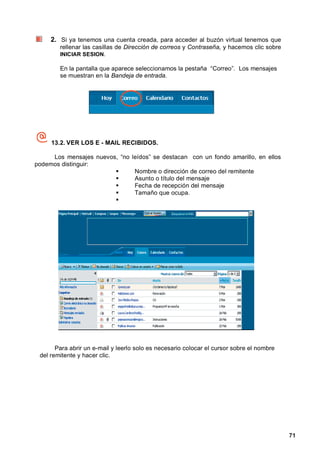 2. Si ya tenemos una cuenta creada, para acceder al buzón virtual tenemos que
        rellenar las casillas de Dirección de correos y Contraseña, y hacemos clic sobre
        INICIAR SESION.

        En la pantalla que aparece seleccionamos la pestaña “Correo”. Los mensajes
        se muestran en la Bandeja de entrada.




     13.2. VER LOS E - MAIL RECIBIDOS.

     Los mensajes nuevos, “no leídos” se destacan con un fondo amarillo, en ellos
podemos distinguir:
                               Nombre o dirección de correo del remitente
                               Asunto o título del mensaje
                               Fecha de recepción del mensaje
                               Tamaño que ocupa.




       Para abrir un e-mail y leerlo solo es necesario colocar el cursor sobre el nombre
 del remitente y hacer clic.




                                                                                           71
 