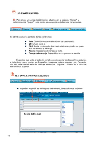 13.3. ENVIAR UN E-MAIL


            Para enviar un correo electrónico nos situamos en la pestaña “Correo” y
        seleccionamos “Nuevo”, esta opción se encuentra en la barra de herramientas.




     Se abrirá una nueva pantalla, donde pondremos:

                          Para: Dirección de correo electrónico del destinatario.
                          CC: Enviar copia a.
                          CCO: Enviar copia oculta. Los destinatarios no podrán ver quien
                          más ha recibido el mensaje.
                          Asunto: Cabecera del mensaje o título.
                          Cuerpo del mensaje: Contenido o texto que vamos a enviar.


            Es posible que junto al texto del e-mail necesites enviar ciertos archivos adjuntos
     a dicho texto, como pueden ser fotografías, imágenes, música, apuntes...etc. Para esto,
     una vez redactado el texto del mensaje selecciona “Adjuntar” situado en la barra de
     herramientas superior.



          13.4. ENVIAR ARCHIVOS ADJUNTOS.




                Al pulsar “Adjuntar” se desplegará una ventana, seleccionamos “Archivos”




                     Texto del E-mail




72
 