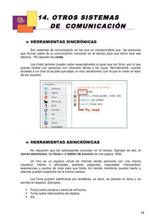 14. OTROS SISTEMAS
               DE COMUNICACIÓN

       HERRAMIENTAS SINCRÓNICAS

        Son sistemas de comunicación en los que es imprescindible que las personas
que forman parte de la comunicación coincidan en el tiempo para que dicha esta sea
efectiva. Por ejemplo los chats.

        Los chats también pueden estar especializados al igual que los foros, por lo que
podrás charlar con personas con intereses afines a los tuyos. Normalmente, cuando
accedes a un chat se te pide que elijas un nick (seudónimo) con el que te verán el resto
de los usuarios.




       HERRAMIENTAS ASINCRÓNICAS

      No requieren que los participantes coincidan en el tiempo. Ejemplo de ello, el
correo electrónico, los foros o el tablón de anuncio de una página Web.

        Un foro es un espacio virtual de Internet donde personas con una misma
inquietud, interés o afinidades, plantean preguntas, respuestas, intercambian
experiencias y puntos de vista para que todos los demás miembros puedan leerlo y
además puedan responder de la misma manera.

       Los foros pueden clasificarse por temáticas, es decir, se plantea un tema y se
escribe al respecto. Ejemplos:

       Foros sobre compra y venta de vehículos
       Foros sobre intercambios de objetos.
       Etc.




                                                                                           75
 