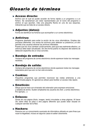 Glosario de términos
  Acceso directo:
  Archivo con el cual se puede acceder de forma rápida a un programa o a un
  fichero. Se caracterizan por estar representados por el icono del programa o
  archivo al que apuntan, más una pequeña flecha en una de sus esquinas,
  indicando que se trata de un acceso directo.


  Adjuntos (datos):
  Forma de identificar los ficheros que acompañan a un correo electrónico.


  Antivirus:
  Programa diseñado para evitar la acción de los virus informáticos. Emplea dos
  procesos diferentes: uno revisa los archivos para detectar su presencia y el otro
  permite a los usuarios eliminar los archivos infectados.
  Puesto que los virus cambian continuamente, para que sea realmente efectivo, un
  antivirus debe estar actualizado. De otra forma podría no disponer del sistema de
  detección específico de un virus concreto.


  Bandeja de entrada:
  Ventana del programa de correo electrónico donde aparecen todos los mensajes
  recibidos.

  Bandeja de salida:
  Ventana del programa de correo electrónico donde aparecen todos los mensajes
  redactados pero que aún no han sido enviados.


  Cookies:
  Pequeños programas que permiten reconocer las visitas anteriores a una
  determinada página. En general se utilizan para facilitar un acceso más rápido.


  Emoticón:
  Dibujo que se hace con el teclado del ordenador para expresar emociones
  y estados de ánimo. Suelen emplearlos los usuarios de chat y correo electrónico.
  Por ejemplo, ;-)


  Enlaces:
  Zonas de una página (título, imagen, texto) vinculadas a otras páginas. Al hacer
  clic sobre ellas se pasa a otra página diferente que puede estar situada en
  cualquier servidor de la Red.


  Hackers:
  Persona con un conocimiento avanzado de informática utilizado en para fines que
  rozan la ilegalidad, incluso en algunos casos la saltan claramente.




                                                                                      77
 