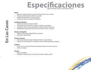 Especi caciones                     generales de la construcción
               Baños
               •  Aparatos sanitarios blancos tipo línea Avanti de Corona o similar
               •  Duchas y grifería Tayrona de Grival o similar
               •  Instalación hidráulica y sanitaria en PVC.
               •   Tanque de reserva de agua de 1000 litros.
En Las Casas


               Instalación Eléctrica
               •   Instalación eléctricas tubería de PVC
               •   Tomas eléctricas marca Ave o similar y rosetas en porcelana
               •   Instalación eléctrica para calentador de duchas de paso eléctricas
               •   Salida eléctrica para abanico de techo en Salón, cocina y alcobas

               Closet y entrepaños
               •   Clóset en elementos plastificados sin puertas
               •   Entrepaños plastificados

               Puertas y marcos
               •  Puerta de entrada principal metalica pintada en azul y blanco
               •  Puertas de comunicación en madera y marco metálico pintados de blanco

               Jardines
               •   Cerca viva en Limonaría divisoria de jardín privado con zonas comunes
               •   Jardín en césped

               Terraza
               •   Baranda metálica
               •   Pérgola en metal y tela en la zona de comedor y salida a jardín
 