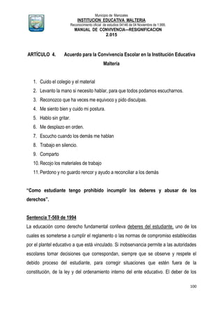 Municipio de Manizales
INSTITUCION EDUCATIVA MALTERIA
Reconocimiento oficial de estudios 04146 de 04 Noviembre de 1.999,
MANUAL DE CONVIVENCIA—RESIGNIFICACION
2.015
100
ARTÍCULO 4. Acuerdo para la Convivencia Escolar en la Institución Educativa
Maltería
1. Cuido el colegio y el material
2. Levanto la mano si necesito hablar, para que todos podamos escucharnos.
3. Reconozco que ha veces me equivoco y pido disculpas.
4. Me siento bien y cuido mi postura.
5. Hablo sin gritar.
6. Me desplazo en orden.
7. Escucho cuando los demás me hablan
8. Trabajo en silencio.
9. Comparto
10.Recojo los materiales de trabajo
11.Perdono y no guardo rencor y ayudo a reconciliar a los demás
“Como estudiante tengo prohibido incumplir los deberes y abusar de los
derechos”.
Sentencia T-569 de 1994
La educación como derecho fundamental conlleva deberes del estudiante, uno de los
cuales es someterse a cumplir el reglamento o las normas de compromiso establecidas
por el plantel educativo a que está vinculado. Si inobservancia permite a las autoridades
escolares tomar decisiones que correspondan, siempre que se observe y respete el
debido proceso del estudiante, para corregir situaciones que estén fuera de la
constitución, de la ley y del ordenamiento interno del ente educativo. El deber de los
 