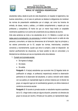 Municipio de Manizales
INSTITUCION EDUCATIVA MALTERIA
Reconocimiento oficial de estudios 04146 de 04 Noviembre de 1.999,
MANUAL DE CONVIVENCIA—RESIGNIFICACION
2.015
101
estudiantes radica, desde el punto de vista disciplinario, en respetar el reglamento y las
buenas costumbres, y en el caso en particular se destaca la obligaciones de mantener
las normas de presentación establecidos por el colegio, así como los horarios de
entrada, de clases, recreo y salidas, y el debido comportamiento y respeto por sus
profesores y compañeros. El hecho de que un menor haya tenido un aceptable
rendimiento académico no lo exime del cumplimiento de sus deberes de alumno.
Ante esta sentencia se invita a los estudiantes de la I. E. Malteria a cumplir con las
reglas para la normalización y la convivencia, lo anterior implica asumir un estilo de vida
personal y comunitario, en todas las dimensiones de la formación, bajo los principios y
los valores promovidos por la I.E. aceptar las normas, interiorizarlas, cumplirlas
conciencia y voluntariamente, ayudar que otros lo cumplan y estar en disposición de
resolver pacíficamente las situaciones, es hacer posible la vida en comunidad y la
felicidad de los individuos por eso es importante entre otros deberes:
1. Cumplir con la jornada escolar:
 De ingreso al colegio.
 De clases.
 De salida.
Parágrafo 1: A los(as) estudiantes que acumulen tres (3) llegadas tarde sin
justificación al colegio, el profesor(a) respectivo(a) anotará la observación
pertinente en el observador del estudiante, si vuelve a reincidir serán citados
con sus padres y/o represéntate legal en primera instancia por el director de
grupo, en segundo lugar por el coordinador(a) general y en última instancia el
comité de convivencia escolar.
Parágrafo 2: Si durante la jornada escolar un estudiante requiere ausentarse
de la I.E. o llegar tarde a esta por alguna situación, presentar a la directora de
grupo la excusa por escrito y firmada por los padres y/o representante legal,
 
