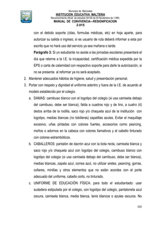Municipio de Manizales
INSTITUCION EDUCATIVA MALTERIA
Reconocimiento oficial de estudios 04146 de 04 Noviembre de 1.999,
MANUAL DE CONVIVENCIA—RESIGNIFICACION
2.015
102
con el debido soporte (citas, formulas médicas, etc) en hoja aparte, para
autorizar su salida o ingreso, si es usuario de ruta deberá informar a esta por
escrito que no hará uso del servicio ya sea mañana o tarde.
Parágrafo 3: Si un estudiante no asiste a las jornadas escolares presentará el
día que retorne a la I.E. la incapacidad, certificación médica expedida por la
EPS o carta de calamidad con respectivo soporte para darle la autorización, si
no se presenta al reformar ya no será aceptado.
2. Mantener adecuados hábitos de higiene, salud y presentación personal.
3. Portar con respeto y dignidad el uniforme adentro y fuera de la I.E. de acuerdo al
modelo establecido por el colegio.
a. DAMAS: camibuso blanco con el logotipo del colegio (si usa camiseta debajo
del camibuso, debe ser blanca), falda a cuadros rojo y de lino, a cuatro (4)
dedos arriba de la rodilla, saco rojo y/o chaqueta azul de la institución con
logotipo, medias blancas (no tobilleras) zapatillas azules. Evitar el maquillaje
excesivo, uñas pintadas con colores fuertes, accesorios como pesrcing,
moños o adornos en la cabeza con colores llamativos y el cabello tinturado
con colores estrambóticos.
b. CABALLEROS: pantalón de dacrón azul con la bota recta, camiseta blanca y
saco rojo y/o chaqueta azul con logotipo del colegio, camibuso blanco con
logotipo del colegio (si usa camiseta debajo del camibuso, debe ser blanca),
medias blancas, zapato azul, correa azul, no utilizar aretes, pearcing, gorras,
collares, minillas y otros elementos que no están acordes con el porte
adecuado del uniforme, cabello corto, no tinturado.
c. UNIFORME DE EDUCACIÓN FÍSICA: para todo el estudiantado: usar
sudadera estipulada por el colegio, con logotipo del colegio, pantaloneta azul
oscura, camiseta blanca, media blanca, tenis blancos o azules oscuros. No
 