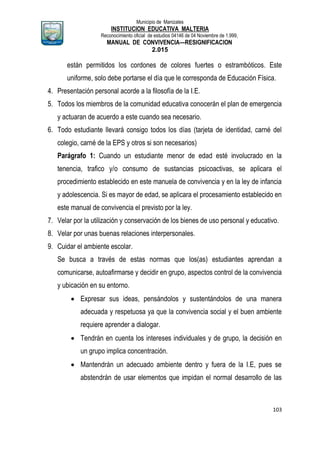 Municipio de Manizales
INSTITUCION EDUCATIVA MALTERIA
Reconocimiento oficial de estudios 04146 de 04 Noviembre de 1.999,
MANUAL DE CONVIVENCIA—RESIGNIFICACION
2.015
103
están permitidos los cordones de colores fuertes o estrambóticos. Este
uniforme, solo debe portarse el día que le corresponda de Educación Física.
4. Presentación personal acorde a la filosofía de la I.E.
5. Todos los miembros de la comunidad educativa conocerán el plan de emergencia
y actuaran de acuerdo a este cuando sea necesario.
6. Todo estudiante llevará consigo todos los días (tarjeta de identidad, carné del
colegio, carné de la EPS y otros si son necesarios)
Parágrafo 1: Cuando un estudiante menor de edad esté involucrado en la
tenencia, trafico y/o consumo de sustancias psicoactivas, se aplicara el
procedimiento establecido en este manuela de convivencia y en la ley de infancia
y adolescencia. Si es mayor de edad, se aplicara el procesamiento establecido en
este manual de convivencia el previsto por la ley.
7. Velar por la utilización y conservación de los bienes de uso personal y educativo.
8. Velar por unas buenas relaciones interpersonales.
9. Cuidar el ambiente escolar.
Se busca a través de estas normas que los(as) estudiantes aprendan a
comunicarse, autoafirmarse y decidir en grupo, aspectos control de la convivencia
y ubicación en su entorno.
 Expresar sus ideas, pensándolos y sustentándolos de una manera
adecuada y respetuosa ya que la convivencia social y el buen ambiente
requiere aprender a dialogar.
 Tendrán en cuenta los intereses individuales y de grupo, la decisión en
un grupo implica concentración.
 Mantendrán un adecuado ambiente dentro y fuera de la I.E, pues se
abstendrán de usar elementos que impidan el normal desarrollo de las
 