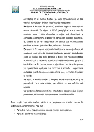 Municipio de Manizales
INSTITUCION EDUCATIVA MALTERIA
Reconocimiento oficial de estudios 04146 de 04 Noviembre de 1.999,
MANUAL DE CONVIVENCIA—RESIGNIFICACION
2.015
104
actividades en el colegio, tendrán un buen comportamiento en las
distintas actividades y evitaran celebraciones inadecuadas.
Parágrafo 2: En caso de que el (la) estudiante llegará a interrumpir el
normal desarrollo de alguna actividad pedagógica para el uso de
celulares, juego y otros elementos, el objeto será decomisado y
entregado personalmente al padre y/o representen legal con cita previa.
EL colegio no se hará responsable por objetos que los estudiantes
pierdan o extravíen (portátiles, iPod, celulares o similares).
Parágrafo 3: En caso de incapacidad médica o de excusa justificada, el
estudiante no se exime de las responsabilidades que sean afectadas por
estas, al finalizar ésta debe ponerse al día en sus responsabilidades
académica con la respectiva autorización de la coordinadora general o
con la Rectora. En caso de ausencia injustificada, se citarán los padres
y/o representante legal para que conozcan la anomalía. Los procesos
realizados durante las clases, en este último caso, se nivelan al finalizar
el periodo.
Parágrafo 4: Estudiante que no recupere tendrá una nota perdida y se
promediará con la nota anterior, para obtener su nota definitiva del
periodo.
Ser solidario ante las calamidades, dificultades o accidentes que puedan
presentarse, colaborando y cooperando en su debida solución.
Para cumplir todos estos sueños, solicito a mi colegio que me enseñen normas de
Urbanidad o comportamiento, Para que:
 Aprenda a vivir en Paz, en armonía consigo mismo y con los demás.
 Aprender a controlar mis emociones.
 
