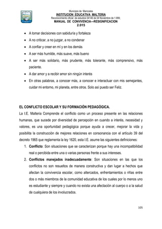 Municipio de Manizales
INSTITUCION EDUCATIVA MALTERIA
Reconocimiento oficial de estudios 04146 de 04 Noviembre de 1.999,
MANUAL DE CONVIVENCIA—RESIGNIFICACION
2.015
105
 A tomar decisiones con sabiduría y fortaleza
 A no criticar, a no juzgar, a no condenar
 A confiar y creer en mí y en los demás
 A ser más humilde, más suave, más bueno
 A ser más solidario, más prudente, más tolerante, más comprensivo, más
paciente.
 A dar amor y a recibir amor sin ningún interés
 En otras palabras, a conocer más, a conocer e interactuar con mis semejantes,
cuidar mi entorno, mi planeta, entre otros. Solo así puedo ser Feliz.
EL CONFLICTO ESCOLAR Y SU FORMACIÓN PEDAGÓGICA.
La I.E. Malteria Comprende el conflicto como un proceso presente en las relaciones
humanas, que sucede por diversidad de percepción en cuando a interés, necesidad y
valores, es una oportunidad pedagógica porque ayuda a crecer, mejorar la vida y
posibilita la construcción de mejores relaciones en consonancia con el artículo 39 del
decreto 1965 que reglamenta la ley 1620, esta I.E. asume las siguientes definiciones:
1. Conflicto: Son situaciones que se caracterizan porque hay una incompatibilidad
real o percibida entre una o varias personas frente a sus intereses.
2. Conflictos manejados inadecuadamente: Son situaciones en las que los
conflictos no son resueltos de manera constructiva y dan lugar a hechos que
afectan la convivencia escolar, como altercados, enfrentamientos o riñas entre
dos o más miembros de la comunidad educativa de los cuales por lo menos uno
es estudiante y siempre y cuando no exista una afectación al cuerpo o a la salud
de cualquiera de los involucrados.
 