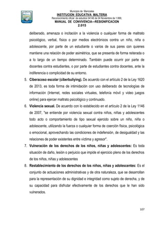 Municipio de Manizales
INSTITUCION EDUCATIVA MALTERIA
Reconocimiento oficial de estudios 04146 de 04 Noviembre de 1.999,
MANUAL DE CONVIVENCIA—RESIGNIFICACION
2.015
107
deliberado, amenaza o incitación a la violencia o cualquier forma de maltrato
psicológico, verbal, físico o por medios electrónicos contra un niño, niña o
adolescente, por parte de un estudiante o varios de sus pares con quienes
mantiene una relación de poder asimétrica, que se presenta de forma reiterada o
a lo largo de un tiempo determinado. También puede ocurrir por parte de
docentes contra estudiantes, o por parte de estudiantes contra docentes, ante la
indiferencia o complicidad de su entorno.
5. Ciberacoso escolar (ciberbuliying). De acuerdo con el artículo 2 de la Ley 1620
de 2013, es toda forma de intimidación con uso deliberado de tecnologías de
información (Internet, redes sociales virtuales, telefonía móvil y video juegos
online) para ejercer maltrato psicológico y continuado.
6. Violencia sexual. De acuerdo con lo establecido en et artículo 2 de la Ley 1146
de 2007, "se entiende por violencia sexual contra niños, niñas y adolescentes
todo acto o comportamiento de tipo sexual ejercido sobre un niño, niña o
adolescente, utilizando la fuerza o cualquier forma de coerción física, psicológica
o emocional, aprovechando las condiciones de indefensión, de desigualdad y las
relaciones de poder existentes entre víctima y agresor".
7. Vulneración de los derechos de los niños, niñas y adolescentes: Es toda
situación de daño, lesión o perjuicio que impide el ejercicio pleno de los derechos
de tos niños, niñas y adolescentes
8. Restablecimiento de los derechos de los niños, niñas y adolescentes: Es el
conjunto de actuaciones administrativas y de otra naturaleza, que se desarrollan
para la representación de su dignidad e integridad como sujeto de derecha, y de
su capacidad para disfrutar efectivamente de los derechos que le han sido
vulnerados.
 