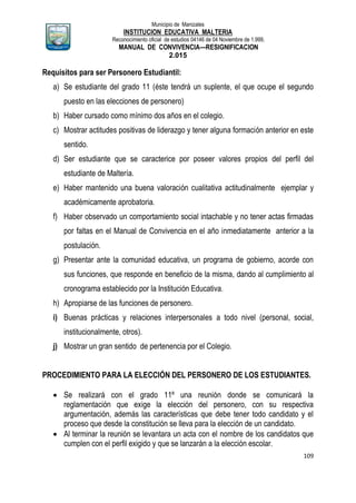 Municipio de Manizales
INSTITUCION EDUCATIVA MALTERIA
Reconocimiento oficial de estudios 04146 de 04 Noviembre de 1.999,
MANUAL DE CONVIVENCIA—RESIGNIFICACION
2.015
109
Requisitos para ser Personero Estudiantil:
a) Se estudiante del grado 11 (éste tendrá un suplente, el que ocupe el segundo
puesto en las elecciones de personero)
b) Haber cursado como mínimo dos años en el colegio.
c) Mostrar actitudes positivas de liderazgo y tener alguna formación anterior en este
sentido.
d) Ser estudiante que se caracterice por poseer valores propios del perfil del
estudiante de Maltería.
e) Haber mantenido una buena valoración cualitativa actitudinalmente ejemplar y
académicamente aprobatoria.
f) Haber observado un comportamiento social intachable y no tener actas firmadas
por faltas en el Manual de Convivencia en el año inmediatamente anterior a la
postulación.
g) Presentar ante la comunidad educativa, un programa de gobierno, acorde con
sus funciones, que responde en beneficio de la misma, dando al cumplimiento al
cronograma establecido por la Institución Educativa.
h) Apropiarse de las funciones de personero.
i) Buenas prácticas y relaciones interpersonales a todo nivel (personal, social,
institucionalmente, otros).
j) Mostrar un gran sentido de pertenencia por el Colegio.
PROCEDIMIENTO PARA LA ELECCIÓN DEL PERSONERO DE LOS ESTUDIANTES.
 Se realizará con el grado 11º una reunión donde se comunicará la
reglamentación que exige la elección del personero, con su respectiva
argumentación, además las características que debe tener todo candidato y el
proceso que desde la constitución se lleva para la elección de un candidato.
 Al terminar la reunión se levantara un acta con el nombre de los candidatos que
cumplen con el perfil exigido y que se lanzarán a la elección escolar.
 