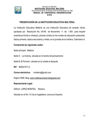Municipio de Manizales
INSTITUCION EDUCATIVA MALTERIA
Reconocimiento oficial de estudios 04146 de 04 Noviembre de 1.999,
MANUAL DE CONVIVENCIA—RESIGNIFICACION
2.015
11
PRESENTACIÓN DE LA INSTITUCIÓN EDUCATIVA MALTERIA:
La Institución Educativa Malteria es una Institución Educativa de carácter oficial,
aprobado por Resolución No. 04146 de Noviembre 4 de 1.991, para impartir
enseñanza formal a niñas(os), jóvenes (mixto) en los niveles de educación preescolar,
básica primaria, básica secundaria y media ,en la jornada de la mañana, Calendario A.
Comprende las siguientes sedes:
Sede principal: Malteria
Sede A: La Colonia, ubicada en el recinto del pensamiento
Sede B: El Porvenir, ubicado en la vereda el desquite.
NIT . 800021571-6
Correo electrónico iimalteria@gmail.com
Pagina WEB, Blog: www.malteriacorazón.blogspost.com
Representante Legal:
ODILIA LOPEZ MONTES- Rectora..
Ubicado en el Km 13 Vía al magdalena, comuna el tesorito.
 