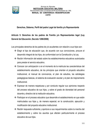 Municipio de Manizales
INSTITUCION EDUCATIVA MALTERIA
Reconocimiento oficial de estudios 04146 de 04 Noviembre de 1.999,
MANUAL DE CONVIVENCIA—RESIGNIFICACION
2.015
111
Derechos, Deberes, Perfil del padre Legal de familia y/o Representante
Artículo 5: Derechos de los padres de Familia y/o Representantes legal (Ley
General de Educación, Decreto 1286/2008)
Los principales derechos de los padres de y/o acudientes con relación a sus hijos son:
 Elegir el tipo de educación que, de acuerdo con sus convicciones, procure el
desarrollo integral de los hijos, de conformidad con la Constitución y la Ley.
 Recibir información del estado sobre los establecimientos educativos autorizados
para prestar el servicio educativo.
 Conocer con anticipación o en el momento de la matricula las características del
establecimiento educativo, de los principios que orientan el proyecto educativo
institucional, el manual de convivencia, el plan de estudios, las estrategias
pedagógicas básicas, el sistema de evaluación escolar y el plan de mejoramiento
institucional.
 Expresar de manera respetuosa y por conducto regular sus opiniones respecto
del proceso educativo de sus hijos, y sobre el grado de idoneidad del personal
docente y directivo de la institución educativa.
 Participar en el proceso educativo que desarrolle el establecimiento en que están
matriculados sus hijos y, de manera especial, en la construcción, ejecución y
modificación del proyecto educativo institucional.
 Recibir respuesta suficiente y oportuna a sus requerimientos sobre la marcha del
establecimiento y sobre los asuntos que afecten particularmente el proceso
educativo de sus hijos.
 