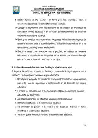 Municipio de Manizales
INSTITUCION EDUCATIVA MALTERIA
Reconocimiento oficial de estudios 04146 de 04 Noviembre de 1.999,
MANUAL DE CONVIVENCIA—RESIGNIFICACION
2.015
112
 Recibir durante el año escolar y en forma periódica, información sobre el
rendimiento académico y el comportamiento de sus hijos.
 Conocer la información sobre los resultados de las pruebas de evaluación de
calidad del servicio educativo y, en particular, del establecimiento en el que se
encuentra matriculados sus hijos.
 Elegir y ser elegidos para representar a los padres de familia en los órganos del
gobierno escolar y ante la autoridad pública, en los términos previstos en la ley
general de educación y en sus regulaciones.
 Ejercer el derecho de asociación con el propósito de mejorar los procesos
educativos, la capacitación de los padres en los asuntos que atañen a la mejor
educación y en el desarrollo armónico de sus hijos.
Artículo 6: Deberes de los padres de familia y/o representante legal
Al legalizar la matricula, el padre de familia y/o representante legal adquiere con la
institución y su hijo(a) compromisos o responsabilidades.
1. Ser el primer educador del estudiante, proporcionándole todo el apoyo solicitado
para este, para su superación y fortalecimiento en el desarrollo del proceso
educativo.
2. Formar a los estudiantes en el ejercicio responsable de los derechos (Capitulo 1,
articulo 15 ley 1098/2006).
3. Asistir puntualmente a las citaciones solicitadas por la institución.
4. Dar trato respetuoso a toda la comunidad educativa
5. No amenazar de palabra ni de hecho a los directivos, docentes y demás
miembros de la comunidad educativa.
6. Velar por que la educación impartida al estudiante sea de calidad.
 