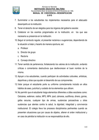 Municipio de Manizales
INSTITUCION EDUCATIVA MALTERIA
Reconocimiento oficial de estudios 04146 de 04 Noviembre de 1.999,
MANUAL DE CONVIVENCIA—RESIGNIFICACION
2.015
113
7. Suministrar a los estudiantes los implementos necesarios para el adecuado
desempeño en la institución.
8. Tener el derecho de ser elegidos para los órganos del gobierno escolar.
9. Colaborar en los eventos programados en la institución, en los que sea
necesaria su presencia en la institución.
10.Seguir el conducto regular, al presentar reclamos o sugerencias, dependiendo de
la situación a tratar y hacerlo de manera oportuna; así:
a. Profesor
b. Director de grupo
c. Rectoría
d. Consejo directivo
11.Tener sentido de pertenencia, fortaleciendo los valores de la institución, evitando
críticas o comentarios destructivos que desfavorecen el buen nombre de la
misma.
12.Apoyar a los estudiantes, cuando participen de actividades culturales, artísticas,
deportivas y otras que ayuden al desarrollo de sus componentes.
13.Velar porque el estudiante porte su uniforme correctamente incluido en ellos
hábitos de aseo, pulcritud y cuidado de los elementos que utilicen.
14.No permitir que el estudiante traiga elementos diferentes a útiles escolares como:
Celulares, walkman, radios, MP3, MP4, ipod, cámaras, audífonos, dinero, gorras,
gafas oscuras, cualquier tipo de armas, sustancias psicoactivas u otras
sustancias que atentes contra la salud, la dignidad, integridad y convivencia
institucional. El colegio lleva los procesos disciplinarios pertinentes cuando se
presenten situaciones que por causa de objetos, alteren el orden institucional y
en caso de pérdida la institución no se responsabiliza de ello.
 