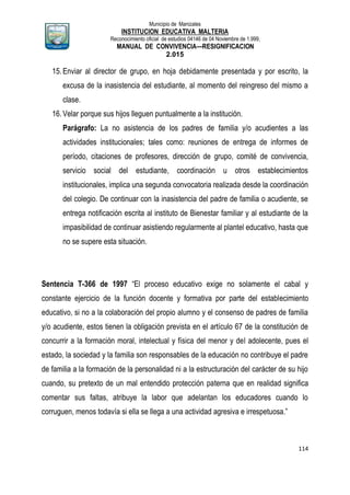 Municipio de Manizales
INSTITUCION EDUCATIVA MALTERIA
Reconocimiento oficial de estudios 04146 de 04 Noviembre de 1.999,
MANUAL DE CONVIVENCIA—RESIGNIFICACION
2.015
114
15.Enviar al director de grupo, en hoja debidamente presentada y por escrito, la
excusa de la inasistencia del estudiante, al momento del reingreso del mismo a
clase.
16.Velar porque sus hijos lleguen puntualmente a la institución.
Parágrafo: La no asistencia de los padres de familia y/o acudientes a las
actividades institucionales; tales como: reuniones de entrega de informes de
período, citaciones de profesores, dirección de grupo, comité de convivencia,
servicio social del estudiante, coordinación u otros establecimientos
institucionales, implica una segunda convocatoria realizada desde la coordinación
del colegio. De continuar con la inasistencia del padre de familia o acudiente, se
entrega notificación escrita al instituto de Bienestar familiar y al estudiante de la
impasibilidad de continuar asistiendo regularmente al plantel educativo, hasta que
no se supere esta situación.
Sentencia T-366 de 1997 “El proceso educativo exige no solamente el cabal y
constante ejercicio de la función docente y formativa por parte del establecimiento
educativo, si no a la colaboración del propio alumno y el consenso de padres de familia
y/o acudiente, estos tienen la obligación prevista en el artículo 67 de la constitución de
concurrir a la formación moral, intelectual y física del menor y del adolecente, pues el
estado, la sociedad y la familia son responsables de la educación no contribuye el padre
de familia a la formación de la personalidad ni a la estructuración del carácter de su hijo
cuando, su pretexto de un mal entendido protección paterna que en realidad significa
comentar sus faltas, atribuye la labor que adelantan los educadores cuando lo
corruguen, menos todavía si ella se llega a una actividad agresiva e irrespetuosa.”
 
