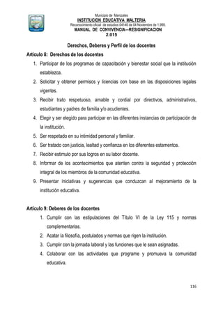 Municipio de Manizales
INSTITUCION EDUCATIVA MALTERIA
Reconocimiento oficial de estudios 04146 de 04 Noviembre de 1.999,
MANUAL DE CONVIVENCIA—RESIGNIFICACION
2.015
116
Derechos, Deberes y Perfil de los docentes
Artículo 8: Derechos de los docentes
1. Participar de los programas de capacitación y bienestar social que la institución
establezca.
2. Solicitar y obtener permisos y licencias con base en las disposiciones legales
vigentes.
3. Recibir trato respetuoso, amable y cordial por directivos, administrativos,
estudiantes y padres de familia y/o acudientes.
4. Elegir y ser elegido para participar en las diferentes instancias de participación de
la institución.
5. Ser respetado en su intimidad personal y familiar.
6. Ser tratado con justicia, lealtad y confianza en los diferentes estamentos.
7. Recibir estimulo por sus logros en su labor docente.
8. Informar de los acontecimientos que atenten contra la seguridad y protección
integral de los miembros de la comunidad educativa.
9. Presentar iniciativas y sugerencias que conduzcan al mejoramiento de la
institución educativa.
Artículo 9: Deberes de los docentes
1. Cumplir con las estipulaciones del Título VI de la Ley 115 y normas
complementarias.
2. Acatar la filosofía, postulados y normas que rigen la institución.
3. Cumplir con la jornada laboral y las funciones que le sean asignadas.
4. Colaborar con las actividades que programe y promueva la comunidad
educativa.
 