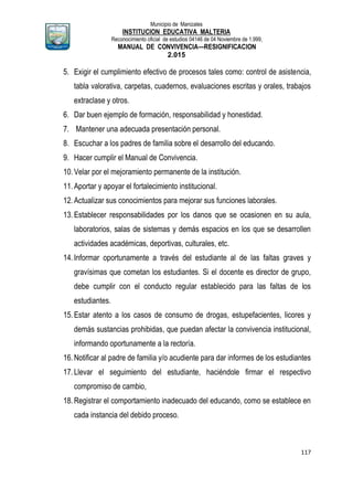 Municipio de Manizales
INSTITUCION EDUCATIVA MALTERIA
Reconocimiento oficial de estudios 04146 de 04 Noviembre de 1.999,
MANUAL DE CONVIVENCIA—RESIGNIFICACION
2.015
117
5. Exigir el cumplimiento efectivo de procesos tales como: control de asistencia,
tabla valorativa, carpetas, cuadernos, evaluaciones escritas y orales, trabajos
extraclase y otros.
6. Dar buen ejemplo de formación, responsabilidad y honestidad.
7. Mantener una adecuada presentación personal.
8. Escuchar a los padres de familia sobre el desarrollo del educando.
9. Hacer cumplir el Manual de Convivencia.
10.Velar por el mejoramiento permanente de la institución.
11.Aportar y apoyar el fortalecimiento institucional.
12.Actualizar sus conocimientos para mejorar sus funciones laborales.
13.Establecer responsabilidades por los danos que se ocasionen en su aula,
laboratorios, salas de sistemas y demás espacios en los que se desarrollen
actividades académicas, deportivas, culturales, etc.
14.Informar oportunamente a través del estudiante al de las faltas graves y
gravísimas que cometan los estudiantes. Si el docente es director de grupo,
debe cumplir con el conducto regular establecido para las faltas de los
estudiantes.
15.Estar atento a los casos de consumo de drogas, estupefacientes, licores y
demás sustancias prohibidas, que puedan afectar la convivencia institucional,
informando oportunamente a la rectoría.
16.Notificar al padre de familia y/o acudiente para dar informes de los estudiantes
17.Llevar el seguimiento del estudiante, haciéndole firmar el respectivo
compromiso de cambio,
18.Registrar el comportamiento inadecuado del educando, como se establece en
cada instancia del debido proceso.
 