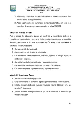Municipio de Manizales
INSTITUCION EDUCATIVA MALTERIA
Reconocimiento oficial de estudios 04146 de 04 Noviembre de 1.999,
MANUAL DE CONVIVENCIA—RESIGNIFICACION
2.015
118
19.Informar oportunamente, en caso de impedimento para el cumplimiento de la
jornada laboral total o parcialmente.
20.Asistir y participaren las reuniones o comisiones asignadas, con base en la
naturaleza de su cargo y a las consagradas en la Ley 734/2002.
Artículo 10: Perfil del docente
Para el colegio, los educadores Juegan un papel vital y trascendental tanto en la
formación de los estudiantes como en la de los demás estamentos de la comunidad
educativa, portal razón el docente de la INSTITUCIÓN EDUCATIVA MALTERIA se
caracteriza por ser una persona:
1. Con gran sentido de humanidad.
2. Comprometido con la filosofía de la institución.
3. Con alto sentido de responsabilidad, tolerancia, apertura al diálogo, espíritu de
solidaridad y exigencia.
4. Con actitud constante de actualización y superación personal.
5. Con asertividad para la toma decisiones y la resolución problemas.
6. Con criterio de justicia, seguridad, lealtad y equilibrio emocional.
Artículo 11: Derechos del Estado
1. Solicitar información veraz y oportuna.
2. Exigir cumplimiento de las normas legales vigentes dentro del sector educativo.
3. Solicitar el registro de bienes, muebles, inmuebles, material didáctico y otros que
tiene la I.E. (inventario)
4. Suscitar acciones de mejoramiento en pro de la calidad de la educación que
ofrece la institución.
 