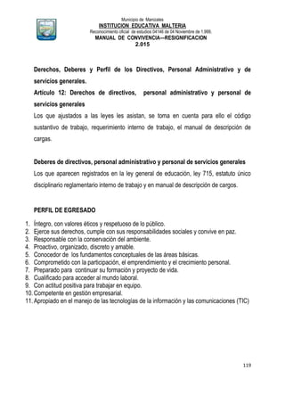 Municipio de Manizales
INSTITUCION EDUCATIVA MALTERIA
Reconocimiento oficial de estudios 04146 de 04 Noviembre de 1.999,
MANUAL DE CONVIVENCIA—RESIGNIFICACION
2.015
119
Derechos, Deberes y Perfil de los Directivos, Personal Administrativo y de
servicios generales.
Artículo 12: Derechos de directivos, personal administrativo y personal de
servicios generales
Los que ajustados a las leyes les asistan, se toma en cuenta para ello el código
sustantivo de trabajo, requerimiento interno de trabajo, el manual de descripción de
cargas.
Deberes de directivos, personal administrativo y personal de servicios generales
Los que aparecen registrados en la ley general de educación, ley 715, estatuto único
disciplinario reglamentario interno de trabajo y en manual de descripción de cargos.
PERFIL DE EGRESADO
1. Íntegro, con valores éticos y respetuoso de lo público.
2. Ejerce sus derechos, cumple con sus responsabilidades sociales y convive en paz.
3. Responsable con la conservación del ambiente.
4. Proactivo, organizado, discreto y amable.
5. Conocedor de los fundamentos conceptuales de las áreas básicas.
6. Comprometido con la participación, el emprendimiento y el crecimiento personal.
7. Preparado para continuar su formación y proyecto de vida.
8. Cualificado para acceder al mundo laboral.
9. Con actitud positiva para trabajar en equipo.
10.Competente en gestión empresarial.
11.Apropiado en el manejo de las tecnologías de la información y las comunicaciones (TIC)
 