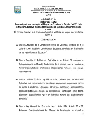 Municipio de Manizales
INSTITUCION EDUCATIVA MALTERIA
Reconocimiento oficial de estudios 04146 de 04 Noviembre de 1.999,
MANUAL DE CONVIVENCIA—RESIGNIFICACION
2.015
12
ACUERDO N° 10
(Febrero de 2.015)
Por medio del cual se adopta el Manual de Convivencia Escolar “MCE”, de la
Institución Educativa Materia del Municipio de Manizales, Departamento de
Caldas.
El Consejo Directivo de la Institución Educativa MaLteria , en uso de sus facultades
legales y,
CONSIDERANDO:
A- Que el Artículo 68 de la Constitución política de Colombia, aprobada el 4 de
Julio de 1.991, establece “La comunidad Educativa, participara en la dirección
de las Instituciones de Educación”.
B- Que la Constitución Política de Colombia en su Artículo 67, consagra la
Educación como un Derecho fundamental de la persona, con la función de
formar a los ciudadanos en el respeto a los derechos humanos , a la paz y a
la Democracia.
C- Que el artículo 6° de la Ley 115 de 1.994, expresa que: “la comunidad
Educativa está conformada por estudiantes o educandos, educadores, padres
de familia o acudientes, Egresados, Directivos –docentes y administradores
escolares; todos Ellos , según su competencia, participaran en el diseño,
ejecución y evaluación del PEI y en la buena marcha del establecimiento
educativo”.
D- Que la Ley General de Educación Ley 115 de 1.994, Articulo 73 y 87,
Establece “La obligatoriedad del Manual de Convivencia; en el cual se
 