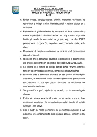 Municipio de Manizales
INSTITUCION EDUCATIVA MALTERIA
Reconocimiento oficial de estudios 04146 de 04 Noviembre de 1.999,
MANUAL DE CONVIVENCIA—RESIGNIFICACION
2.015
121
c. Recibir trofeos, condecoraciones, premios, menciones especiales por
representar el colegio a nivel interinstitucional y hacerlo público en la
institución.
d. Representar el grado en izadas de bandera o en actos comunitarios y
resaltar su participación de manera verbal y escrita y extensiva al padre de
familia y/o acudiente, comunidad en general: Mejor bachiller, ICFES,
perseverancia, cooperación, deportista, comportamiento social, entre
otros.
e. Representar al colegio en certámenes de carácter local, departamental,
regional o nacional.
f. Reconocer ante la comunidad educativa en acto público el desempeño de
uno o varios estudiantes en las pruebas de estado (ICFES y/o SABER).
g. Ser inscrito en el historial del colegio por los logros y triunfos obtenidos
tanto en las actividades académicas, como en las extracurriculares.
h. Reconocer ante la comunidad educativa en acto público el desempeño
académico, de convivencia social, sentido de pertenencia, perseverancia,
responsabilidad y otros que puedan destacarle los estudiantes que
ameriten dicha exaltación.
i. Ser promovido al grado siguiente, de acuerdo con las normas legales
vigentes.
j. Exaltar de manera especial el grado que se destaque por su buen
rendimiento académico y/o comportamiento social durante el periodo,
semestre o año lectivo.
k. Fijar el cuadro de honor, los nombres de los mejores estudiantes a nivel
académico y/o comportamiento social en cada periodo, semestre o año
lectivo.
 