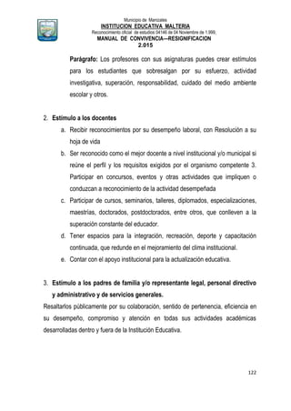 Municipio de Manizales
INSTITUCION EDUCATIVA MALTERIA
Reconocimiento oficial de estudios 04146 de 04 Noviembre de 1.999,
MANUAL DE CONVIVENCIA—RESIGNIFICACION
2.015
122
Parágrafo: Los profesores con sus asignaturas puedes crear estímulos
para los estudiantes que sobresalgan por su esfuerzo, actividad
investigativa, superación, responsabilidad, cuidado del medio ambiente
escolar y otros.
2. Estímulo a los docentes
a. Recibir reconocimientos por su desempeño laboral, con Resolución a su
hoja de vida
b. Ser reconocido como el mejor docente a nivel institucional y/o municipal si
reúne el perfil y los requisitos exigidos por el organismo competente 3.
Participar en concursos, eventos y otras actividades que impliquen o
conduzcan a reconocimiento de la actividad desempeñada
c. Participar de cursos, seminarios, talleres, diplomados, especializaciones,
maestrías, doctorados, postdoctorados, entre otros, que conlleven a la
superación constante del educador.
d. Tener espacios para la integración, recreación, deporte y capacitación
continuada, que redunde en el mejoramiento del clima institucional.
e. Contar con el apoyo institucional para la actualización educativa.
3. Estímulo a los padres de familia y/o representante legal, personal directivo
y administrativo y de servicios generales.
Resaltarlos públicamente por su colaboración, sentido de pertenencia, eficiencia en
su desempeño, compromiso y atención en todas sus actividades académicas
desarrolladas dentro y fuera de la Institución Educativa.
 