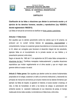 Municipio de Manizales
INSTITUCION EDUCATIVA MALTERIA
Reconocimiento oficial de estudios 04146 de 04 Noviembre de 1.999,
MANUAL DE CONVIVENCIA—RESIGNIFICACION
2.015
123
CAPITULO VI
Clasificación de las faltas o situaciones que afectan la convivencia escolar y el
ejercicio de los derechos humanos, sexuales y reproductivos (Ley 1620/2013,
decreto reglamentario 1965/2013).
Las faltas al manual de convivencia se clasifican en leves, graves y gravísimos.
Artículos 1: Faltas leves:
Son aquellas que no atentan gravemente contra los valores que la I.E propicia, se
producen por no cumplir normas básicas de convivencia, responsabilidad y
comportamiento. Aunque no ocasionan graves traumatismos en el proceso educativo de
la I.E, deben ser corregidos para favorecer el desarrollo integral del (la) estudiante,
(ejemplo fallas en el incumplimiento de la jornada escolar en sus hábitos y si
presentación personal, entre otras).
Según el decreto No. 1965 del 11 de septiembre de 2012 estas faltas corresponden a
situaciones de tipo I “Conflictos manejados inadecuadamente” y aquellas situaciones
esporádicas que inciden negativamente en el clima escolar y que en ningún caso
generan daños al cuerpo o la salud.
Artículo 2: Faltas graves: Son aquellas que atenten contra los valores fundamentales
propiciados en el colegio, ocasionan un daño a la armonía institucional, y lesionando los
principios de manual de convivencia ya la buena manera de las labores formativas (por
ejemplo: las faltas de respeto, la agresión el matoneo, el acoso escolar o bullying), el
robo, la falta de honestidad, el daño a los bienes de colegio, la perturbación del
ambiente escolar, la expresión inadecuada en sus relaciones de pareja, el manejo
inadecuado de las redes sociales, la reincidencia en faltas leves, entre otros.
 