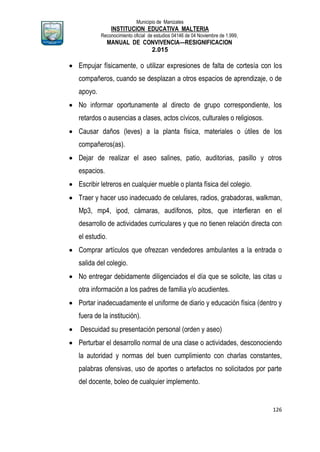 Municipio de Manizales
INSTITUCION EDUCATIVA MALTERIA
Reconocimiento oficial de estudios 04146 de 04 Noviembre de 1.999,
MANUAL DE CONVIVENCIA—RESIGNIFICACION
2.015
126
 Empujar físicamente, o utilizar expresiones de falta de cortesía con los
compañeros, cuando se desplazan a otros espacios de aprendizaje, o de
apoyo.
 No informar oportunamente al directo de grupo correspondiente, los
retardos o ausencias a clases, actos cívicos, culturales o religiosos.
 Causar daños (leves) a la planta física, materiales o útiles de los
compañeros(as).
 Dejar de realizar el aseo salines, patio, auditorias, pasillo y otros
espacios.
 Escribir letreros en cualquier mueble o planta física del colegio.
 Traer y hacer uso inadecuado de celulares, radios, grabadoras, walkman,
Mp3, mp4, ipod, cámaras, audífonos, pitos, que interfieran en el
desarrollo de actividades curriculares y que no tienen relación directa con
el estudio.
 Comprar artículos que ofrezcan vendedores ambulantes a la entrada o
salida del colegio.
 No entregar debidamente diligenciados el día que se solicite, las citas u
otra información a los padres de familia y/o acudientes.
 Portar inadecuadamente el uniforme de diario y educación física (dentro y
fuera de la institución).
 Descuidad su presentación personal (orden y aseo)
 Perturbar el desarrollo normal de una clase o actividades, desconociendo
la autoridad y normas del buen cumplimiento con charlas constantes,
palabras ofensivas, uso de aportes o artefactos no solicitados por parte
del docente, boleo de cualquier implemento.
 