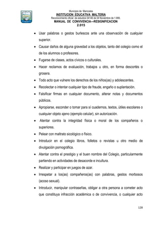 Municipio de Manizales
INSTITUCION EDUCATIVA MALTERIA
Reconocimiento oficial de estudios 04146 de 04 Noviembre de 1.999,
MANUAL DE CONVIVENCIA—RESIGNIFICACION
2.015
128
 Usar palabras o gestos burlescos ante una observación de cualquier
superior.
 Causar daños de alguna gravedad a los objetos, tanto del colegio como el
de los alumnos o profesores.
 Fugarse de clases, actos cívicos o culturales.
 Hacer reclamos de evaluación, trabajos u otro, en forma descortés o
grosera.
 Todo acto que vulnere los derechos de los niños(as) y adolescentes.
 Recolectar o intentar cualquier tipo de fraude, engaño o suplantación.
 Falsificar firmas en cualquier documento, alterar notas y documentos
públicos.
 Apropiarse, esconder o tomar para sí cuadernos, textos, útiles escolares o
cualquier objeto ajeno (ejemplo celular), sin autorización.
 Atentar contra la integridad física o moral de los compañeros o
superiores.
 Pelear con maltrato sicológico o físico.
 Introducir en el colegio libros, folletos o revistas u otro medio de
divulgación pornográfica.
 Atentar contra el prestigio y el buen nombre del Colegio, particularmente
partiendo en actividades de desacorde e incultura.
 Realizar y participar en juegos de azar.
 Irrespetar a los(as) compañeros(as) con palabras, gestos morbosos
(acoso sexual).
 Introducir, manipular contraseñas, obligar a otra persona a cometer acto
que constituya infracción académica o de convivencia, o cualquier acto
 