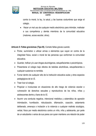 Municipio de Manizales
INSTITUCION EDUCATIVA MALTERIA
Reconocimiento oficial de estudios 04146 de 04 Noviembre de 1.999,
MANUAL DE CONVIVENCIA—RESIGNIFICACION
2.015
129
contra la moral, la ley, la salud, y las buenas costumbres que exige el
colegio.
 Hacer un mal uso de cualquier medio electrónico para intimidar, maltratar
a sus compañeros y demás miembros de la comunidad educativa
(matoneo, acoso escolar, otros).
Artículo 5: Faltas gravísimas (Tipo III). Cometo faltas graves cuando:
 Portar, suministrar o utilizar armas o elementos que vayan en contra de la
integridad física, social o moral de las personas que conforman la comunidad
educativa.
 Guardar, traficar y/o usar drogas alucinógenas, estupefacientes o psicotrópicos.
 Presentarse al colegio bajo efectos de bebidas alcohólicas, estupefacientes o
cualquier sustancia no remitida.
 Fumar dentro de cualquier sitio de la institución educativa aulas y otros espacios
pedagógicos de la I.E.
 Traer licor al colegio.
 Propiciar e involucrase en situaciones de alto riesgo de violencia escolar o
vulneración de derechos sexuales y reproductivos de los niños, niñas y
adolescentes dentro y fuera de la I.E.
 Asumir una conducta negativa, intencional metódica y sistemática de agresión
intimidación, humillación, ridiculización, difamación, coacción, aislamiento
deliberado, amenaza o incitación a la violencia o cualquier maltrato sicológico,
verbal, físico por medio electrónico contra un niño, niña y adolecente, por parte
de un estudiante o varios de sus pares con quien mantiene una relación de poder
 