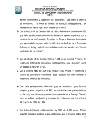 Municipio de Manizales
INSTITUCION EDUCATIVA MALTERIA
Reconocimiento oficial de estudios 04146 de 04 Noviembre de 1.999,
MANUAL DE CONVIVENCIA—RESIGNIFICACION
2.015
13
definen los Derechos y Deberes de los estudiantes. Los padres o tutores y
los educandos, al firmar el contrato de matrícula correspondiente, en
representación de sus hijos, están aceptando el mismo”.
E- Que el Artículo 14 del Decreto 1860 de 1.994, determina el contenido del PEI,
que todo establecimiento educativo ha de elaborar y poner en práctica, con la
participación de la Comunidad Educativa un Proyecto Educativo Institucional
que exprese la forma como se ha decidido alcanzar los fines de la Educación,
definidos por la Ley teniendo en cuenta las condiciones sociales, económicas
y culturales de su medio.”
F- Que el Artículo 14 del Decreto 1860 de 1.994, en su numeral 7 incluye: “El
reglamento o Manual de convivencia y el Reglamento para docentes”, como
un aspecto a incluir en el PEI”.
G- Que el Decreto 1860 de 1.994 en su Artículo en su Artículo 17, reglamento el
Manual de convivencia y contempla doce aspectos que debe contener el
reglamento o Manual de convivencia.
H- Que cada establecimiento educativo goza de autonomía para formular
,adoptar y poner en práctica el PEI, sin más limitaciones que las definidas
por la Ley y que dichas propuestas fueron presentadas al Consejo Directivo
para su análisis , aprobación y adopción de conformidad con los artículos
14,15 y 25 del 1860 de 1.994.
I- Que la ley de Infancia y Adolescencia, Ley 1098 de 2.006 en su Artículo
segundo señala el objeto de la Ley, sosteniendo que el presente código tiene
 