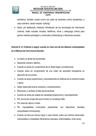 Municipio de Manizales
INSTITUCION EDUCATIVA MALTERIA
Reconocimiento oficial de estudios 04146 de 04 Noviembre de 1.999,
MANUAL DE CONVIVENCIA—RESIGNIFICACION
2.015
130
asimétrica, también puede ocurrir por parte de docentes contra estudiantes, o
caso contrario. (acoso escolar, bullying)
 Hacer uso deliberado mediante intimidación de las tecnologías de información
(internet, redes sociales virtuales, telefónica, móvil y videojuego online) para
ejercer maltrato psicológico y continuado (ciberbullying o ciberacoso escolar)
Artículo 6: A- Criterios a seguir cuando se viola uno de los deberes contemplados
en el Manual de Convivencia Escolar.
 La edad y el grado de escolaridad
 Desarrollo mental y afectivo.
 Cuando se actúa en cumplimiento de su deber legal o constitucional.
 Cuando actúa en cumplimiento de una orden de autoridad competente en
ejecución de sus juicios.
 Cuando se actúa proporcional y razonadamente en defensa de su derecho propio
o ajeno.
 Haber observado buena conducta y comportamiento.
 Reconocer y confesar la falta oportunamente.
 Cuando se actúa por estado de necesidad proporcional y razonadamente.
 Por convicción errada del que el hecho no constituye falta.
 Por coacción ajena o medio.
 Por imputabilidad involuntaria (estudiantes con afecciones mentales
comprobadas clínicamente).
 Cuando se obra por fuerza mayor o caso fortuito, estos son hechos imprevistos,
imprevisibles e irresistibles (fenómenos naturales, enfermedades, entre otros).
 