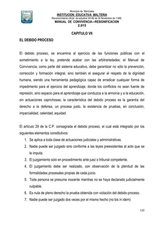 Municipio de Manizales
INSTITUCION EDUCATIVA MALTERIA
Reconocimiento oficial de estudios 04146 de 04 Noviembre de 1.999,
MANUAL DE CONVIVENCIA—RESIGNIFICACION
2.015
132
CAPITULO VII
EL DEBIDO PROCESO
El debido proceso, se encamina al ejercicio de las funciones públicas con el
sometimiento a la ley, pretende acabar con las arbitrariedades; el Manual de
Convivencia, como parte del sistema educativo, debe garantizar no sólo la prevención,
corrección y formación integral, sino también el asegurar el respeto de la dignidad
humana, siendo una herramienta pedagógica capaz de erradicar cualquier forma de
impedimento para el ejercicio del aprendizaje, donde los conflictos no sean fuente de
represión, sino espacio para el aprendizaje que conduzca a la armonía y a la educación,
sin actuaciones caprichosas; la característica del debido proceso es la garantía del
derecho a la defensa, un procesa justo, la existencia de pruebas, en conclusión,
imparcialidad, celeridad, equidad.
El artículo 29 de la C.P. consagrada el debido proceso, el cual está integrado por los
siguientes elementos constitutivos:
1. Se aplica a toda clase de actuaciones judiciales y administrativas.
2. Nadie puede ser juzgado sino conforme a las leyes preexistentes al acto que se
le imputa.
3. El juzgamiento solo en procedimiento ante juez o tribunal competente.
4. El juzgamiento debe ser realizado, con observación de la plenitud de las
formalidades procesales propias de cada juicio.
5. Toda persona se presume inocente mientras no se haya declarado judicialmente
culpable.
6. Es nula de pleno derecho la prueba obtenida con violación del debido proceso.
7. Nadie puede ser juzgado dos veces por el mismo hecho (no bis in idem)
 