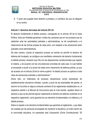 Municipio de Manizales
INSTITUCION EDUCATIVA MALTERIA
Reconocimiento oficial de estudios 04146 de 04 Noviembre de 1.999,
MANUAL DE CONVIVENCIA—RESIGNIFICACION
2.015
133
8. Y quien sea juzgado tiene derecho a pruebas y a contribuir las que se alleguen
en su contra.
Artículo 1: derechos derivados del artículo 29 C.N.
El derecho fundamental al debido proceso, consagrado en el artículo 29 de la Carta
Política, tiene por finalidad garantizar a todas las; personas que en los procesos que se
adelanten ante las autoridades judiciales y administrativas, se dé cumplimiento a la
observancia de las formas propias de cada juicio, con respecto a las actuaciones tanto
judiciales como administrativas.
De esta manera, cuando el respectivo proceso se tramita sin permitir el derecho de
defensa del inculpado, se configura una manifiesta vulneración del derecho fundamental
al debido proceso, situación que riñe con las disposiciones constitucionales que regulan
la materia, y de acuerdo con las circunstancias concretas de cada caso, lo cual habilita
al procesado a acudir a la acción de tutela como mecanismo de defensa judicial, ya que
de acuerdo con el artículo 29 de la norma superior "el debido proceso se aplicará a toda
clase de actuaciones judiciales y administrativas."
Ahora bien, en tratándose de procesos disciplinarios contra estudiantes de
establecimientos educativos oficiales, cuando a juicio de las autoridades del plantel, el
alumno ha incurrido en alguna conducta contraria Q los reglamentos establecidos en, el
respectivo plantel o al Manual de Convivencia para el nivel escolar, aquéllos tienen el
derecho a qué se les permita ejercer cabalmente el derecho de defensa contenido en el
respectivo reglamento, como garantía de sus derechos fundamentales a la defensa y al
debido proceso.
Sobre el respeto a los derechos fundamentales que garantiza el reglamento, y que debe
ser acatado por las personas encargadas de mantener la disciplina y el orden dentro de
la comunidad educativa, ha expresado esta Corporación (Corte Constitucional); "El
 