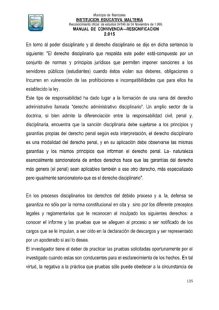 Municipio de Manizales
INSTITUCION EDUCATIVA MALTERIA
Reconocimiento oficial de estudios 04146 de 04 Noviembre de 1.999,
MANUAL DE CONVIVENCIA—RESIGNIFICACION
2.015
135
En torno al poder disciplinarlo y al derecho disciplinario se dijo en dicha sentencia lo
siguiente: "El derecho disciplinario que respalda este poder está-compuesto por un
conjunto de normas y principios jurídicos que permiten imponer sanciones a los
servidores públicos (estudiantes) cuando éstos violan sus deberes, obligaciones o
Incurren en vulneración de las prohibiciones e incompatibilidades que para ellos ha
establecido la ley.
Este tipo de responsabilidad ha dado lugar a la formación de una rama del derecho
administrativo llamada "derecho administrativo disciplinario". Un amplio sector de la
doctrina, si bien admite la diferenciación entre la responsabilidad civil, penal y,
disciplinaria, encuentra que la sanción disciplinaria debe sujetarse a los principios y
garantías propias del derecho penal según esta interpretación, el derecho disciplinario
es una modalidad del derecho penal, y en su aplicación debe observarse las mismas
garantías y los mismos principios que informan el derecho penal. La- naturaleza
esencialmente sancionatoria de ambos derechos hace que las garantías del derecho
más genera (el penal) sean aplicables también a ese otro derecho, más especializado
pero igualmente sancionatorio que es el derecho disciplinario".
En los procesos disciplinarios los derechos del debido proceso y a. la, defensa se
garantiza no sólo por la norma constitucional en cita y sino por los diferente preceptos
legales y reglamentarios que le reconocen al inculpado los siguientes derechos: a
conocer el informe y las pruebas que se alleguen al proceso a ser notificado de los
cargos que se le imputan, a ser oído en la declaración de descargos y ser representado
por un apoderado si así lo desea.
El investigador tiene el deber de practicar las pruebas solicitadas oportunamente por el
investigado cuando estas son conducentes para el esclarecimiento de los hechos. En tal
virtud, la negativa a la práctica que pruebas sólo puede obedecer a la circunstancia de
 