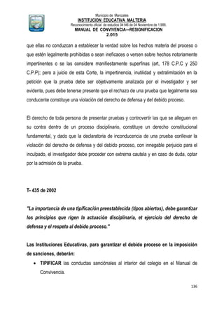 Municipio de Manizales
INSTITUCION EDUCATIVA MALTERIA
Reconocimiento oficial de estudios 04146 de 04 Noviembre de 1.999,
MANUAL DE CONVIVENCIA—RESIGNIFICACION
2.015
136
que ellas no conduzcan a establecer la verdad sobre los hechos materia del proceso o
que estén legalmente prohibidas o sean ineficaces o versen sobre hechos notoriamente
impertinentes o se las considere manifiestamente superfinas (art, 178 C.P.C y 250
C.P.P); pero a juicio de esta Corte, la impertinencia, inutilidad y extralimitación en la
petición que la prueba debe ser objetivamente analizada por el investigador y ser
evidente, pues debe tenerse presente que el rechazo de una prueba que legalmente sea
conducente constituye una violación del derecho de defensa y del debido proceso.
El derecho de toda persona de presentar pruebas y controvertir las que se alleguen en
su contra dentro de un proceso disciplinario, constituye un derecho constitucional
fundamental, y dado que la declaratoria de inconducencia de una prueba conllevar la
violación del derecho de defensa y del debido proceso, con innegable perjuicio para el
inculpado, el investigador debe proceder con extrema cautela y en caso de duda, optar
por la admisión de la prueba.
T- 435 de 2002
"La importancia de una tipificación preestablecida (tipos abiertos), debe garantizar
los principios que rigen la actuación disciplinaría, et ejercicio del derecho de
defensa y el respeto al debido proceso."
Las Instituciones Educativas, para garantizar el debido proceso en la imposición
de sanciones, deberán:
 TIPIFICAR las conductas sanciónales al interior del colegio en el Manual de
Convivencia.
 