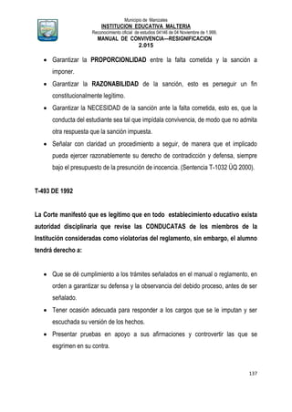 Municipio de Manizales
INSTITUCION EDUCATIVA MALTERIA
Reconocimiento oficial de estudios 04146 de 04 Noviembre de 1.999,
MANUAL DE CONVIVENCIA—RESIGNIFICACION
2.015
137
 Garantizar la PROPORCIONLIDAD entre la falta cometida y la sanción a
imponer.
 Garantizar la RAZONABILIDAD de la sanción, esto es perseguir un fin
constitucionalmente legítimo.
 Garantizar la NECESIDAD de la sanción ante la falta cometida, esto es, que la
conducta del estudiante sea tal que impídala convivencia, de modo que no admita
otra respuesta que la sanción impuesta.
 Señalar con claridad un procedimiento a seguir, de manera que et implicado
pueda ejercer razonablemente su derecho de contradicción y defensa, siempre
bajo el presupuesto de la presunción de inocencia. (Sentencia T-1032 ÜQ 2000).
T-493 DE 1992
La Corte manifestó que es legítimo que en todo establecimiento educativo exista
autoridad disciplinaria que revise las CONDUCATAS de los miembros de la
Institución consideradas como violatorias del reglamento, sin embargo, el alumno
tendrá derecho a:
 Que se dé cumplimiento a los trámites señalados en el manual o reglamento, en
orden a garantizar su defensa y la observancia del debido proceso, antes de ser
señalado.
 Tener ocasión adecuada para responder a los cargos que se le imputan y ser
escuchada su versión de los hechos.
 Presentar pruebas en apoyo a sus afirmaciones y controvertir las que se
esgrimen en su contra.
 