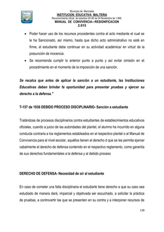 Municipio de Manizales
INSTITUCION EDUCATIVA MALTERIA
Reconocimiento oficial de estudios 04146 de 04 Noviembre de 1.999,
MANUAL DE CONVIVENCIA—RESIGNIFICACION
2.015
138
 Poder hacer uso de los recursos procedentes contra el acto mediante el cual se
le ha Sancionado, así mismo, hasta que dicho acto administrativo no esté en
firme, el estudiante debe continuar en su actividad académica/ en virtud de la
presunción de inocencia.
 Se recomienda cumplir lo anterior punto a punto y así evitar omisión en et
procedimiento en el momento de la imposición de una sanción.
Se recalca que antes de aplicar la sanción a un estudiante, las Instituciones
Educativas deben brindar fa oportunidad para presentar pruebas y ejercer su
derecho a la defensa."
T-157 de 1936 DEBIDO PROCESO DISCIPLINARIO- Sanción a estudiante
Tratándose de procesos disciplinarios contra estudiantes de establecimientos educativos
oficiales, cuando a juicio de las autoridades del plantel, el alumno ha incurrido en alguna
conducta contraria a los reglamentos estableados en el respectivo plantel o al Manual de
Convivencia para el nivel escolar, aquéllos tienen el derecho d que se les permita ejercer
cabalmente el derecho de defensa contenido en el respectivo reglamento, como garantía
de sus derechos fundamentales a la defensa y al debido proceso
DERECHO DE DEFENSA- Necesidad de oír al estudiante
En caso de cometer una falta disciplinaria el estudiarle tiene derecho a que su caso sea
estudiado de manera dará, imparcial y objetivada ser escuchado, a solicitar la práctica
de pruebas, a controvertir las que se presenten en su contra y a interponer recursos de
 