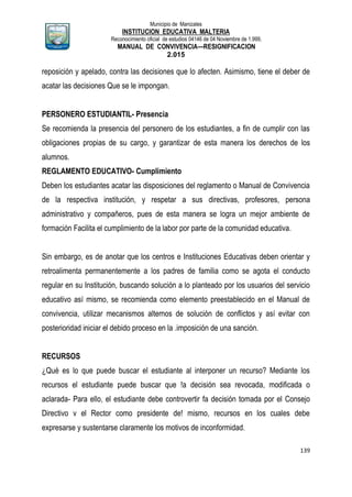 Municipio de Manizales
INSTITUCION EDUCATIVA MALTERIA
Reconocimiento oficial de estudios 04146 de 04 Noviembre de 1.999,
MANUAL DE CONVIVENCIA—RESIGNIFICACION
2.015
139
reposición y apelado, contra las decisiones que lo afecten. Asimismo, tiene el deber de
acatar las decisiones Que se le impongan.
PERSONERO ESTUDIANTIL- Presencia
Se recomienda la presencia del personero de los estudiantes, a fin de cumplir con las
obligaciones propias de su cargo, y garantizar de esta manera los derechos de los
alumnos.
REGLAMENTO EDUCATIVO- Cumplimiento
Deben los estudiantes acatar las disposiciones del reglamento o Manual de Convivencia
de la respectiva institución, y respetar a sus directivas, profesores, persona
administrativo y compañeros, pues de esta manera se logra un mejor ambiente de
formación Facilita el cumplimiento de la labor por parte de la comunidad educativa.
Sin embargo, es de anotar que los centros e Instituciones Educativas deben orientar y
retroalimenta permanentemente a los padres de familia como se agota el conducto
regular en su Institución, buscando solución a lo planteado por los usuarios del servicio
educativo así mismo, se recomienda como elemento preestablecido en el Manual de
convivencia, utilizar mecanismos alternos de solución de conflictos y así evitar con
posterioridad iniciar el debido proceso en la .imposición de una sanción.
RECURSOS
¿Qué es lo que puede buscar el estudiante al interponer un recurso? Mediante los
recursos el estudiante puede buscar que !a decisión sea revocada, modificada o
aclarada- Para ello, el estudiante debe controvertir fa decisión tomada por el Consejo
Directivo v el Rector como presidente de! mismo, recursos en los cuales debe
expresarse y sustentarse claramente los motivos de inconformidad.
 
