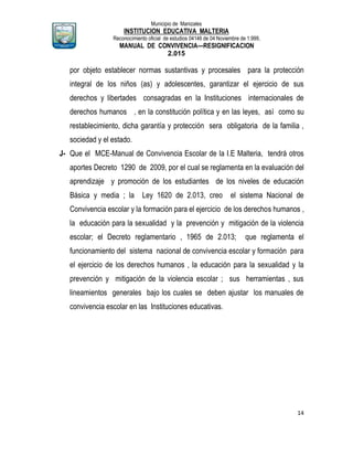 Municipio de Manizales
INSTITUCION EDUCATIVA MALTERIA
Reconocimiento oficial de estudios 04146 de 04 Noviembre de 1.999,
MANUAL DE CONVIVENCIA—RESIGNIFICACION
2.015
14
por objeto establecer normas sustantivas y procesales para la protección
integral de los niños (as) y adolescentes, garantizar el ejercicio de sus
derechos y libertades consagradas en la Instituciones internacionales de
derechos humanos , en la constitución política y en las leyes, así como su
restablecimiento, dicha garantía y protección sera obligatoria de la familia ,
sociedad y el estado.
J- Que el MCE-Manual de Convivencia Escolar de la I.E Malteria, tendrá otros
aportes Decreto 1290 de 2009, por el cual se reglamenta en la evaluación del
aprendizaje y promoción de los estudiantes de los niveles de educación
Básica y media ; la Ley 1620 de 2.013, creo el sistema Nacional de
Convivencia escolar y la formación para el ejercicio de los derechos humanos ,
la educación para la sexualidad y la prevención y mitigación de la violencia
escolar; el Decreto reglamentario , 1965 de 2.013; que reglamenta el
funcionamiento del sistema nacional de convivencia escolar y formación para
el ejercicio de los derechos humanos , la educación para la sexualidad y la
prevención y mitigación de la violencia escolar ; sus herramientas , sus
lineamientos generales bajo los cuales se deben ajustar los manuales de
convivencia escolar en las Instituciones educativas.
 